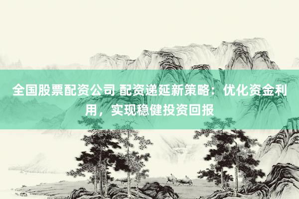 全国股票配资公司 配资递延新策略：优化资金利用，实现稳健投资回报