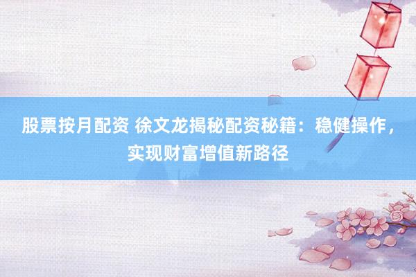 股票按月配资 徐文龙揭秘配资秘籍：稳健操作，实现财富增值新路径