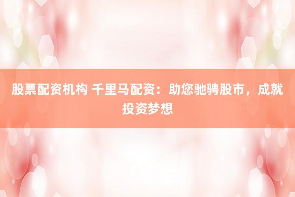 股票配资机构 千里马配资：助您驰骋股市，成就投资梦想