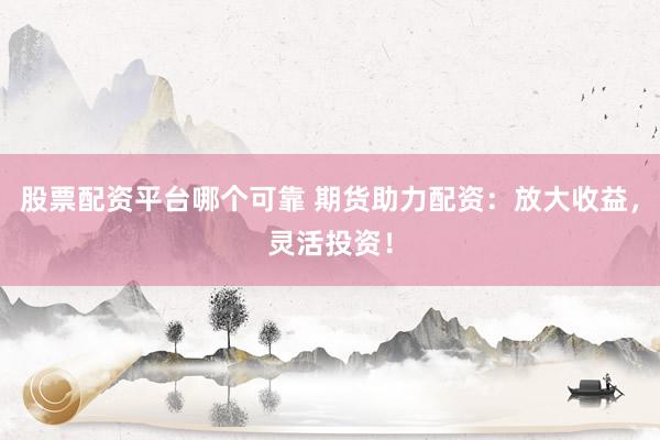 股票配资平台哪个可靠 期货助力配资：放大收益，灵活投资！
