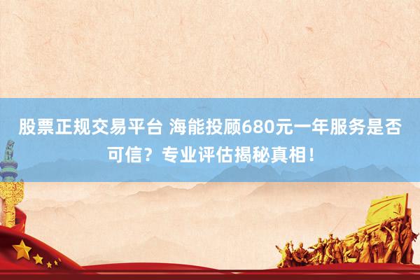 股票正规交易平台 海能投顾680元一年服务是否可信？专业评估揭秘真相！