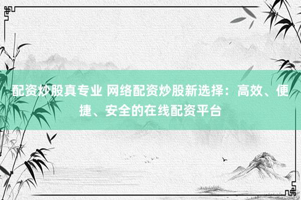 配资炒股真专业 网络配资炒股新选择：高效、便捷、安全的在线配资平台