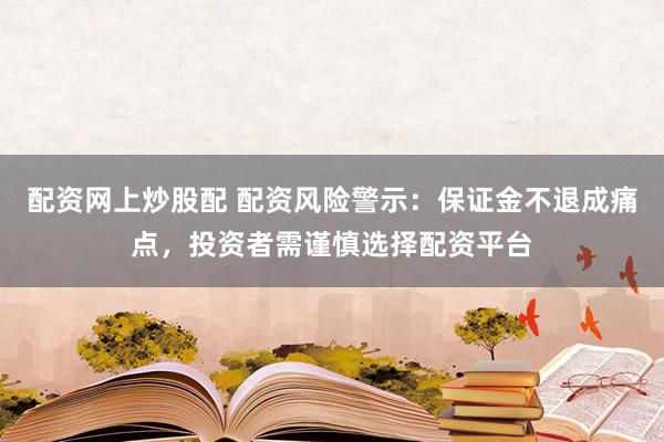 配资网上炒股配 配资风险警示：保证金不退成痛点，投资者需谨慎选择配资平台