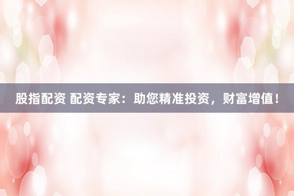 股指配资 配资专家：助您精准投资，财富增值！
