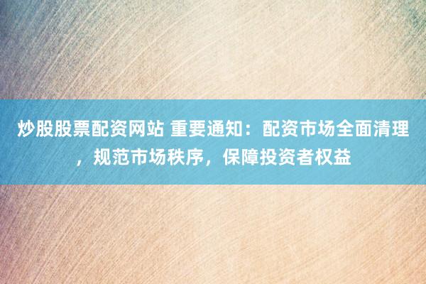 炒股股票配资网站 重要通知：配资市场全面清理，规范市场秩序，保障投资者权益