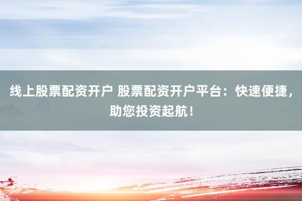 线上股票配资开户 股票配资开户平台：快速便捷，助您投资起航！
