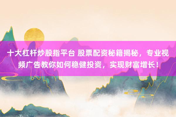 十大杠杆炒股指平台 股票配资秘籍揭秘，专业视频广告教你如何稳健投资，实现财富增长！