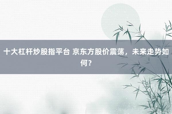 十大杠杆炒股指平台 京东方股价震荡，未来走势如何？