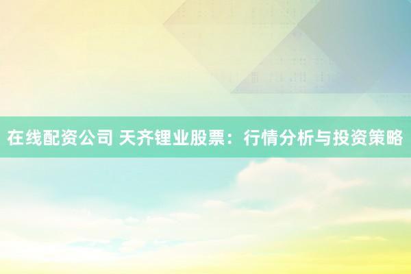 在线配资公司 天齐锂业股票：行情分析与投资策略