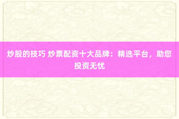 炒股的技巧 炒票配资十大品牌：精选平台，助您投资无忧