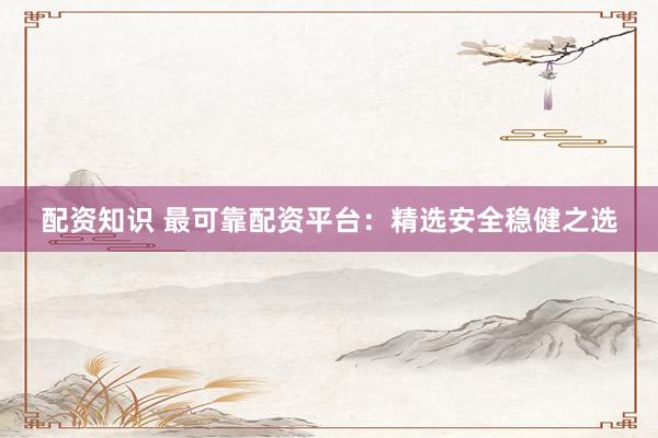 配资知识 最可靠配资平台：精选安全稳健之选