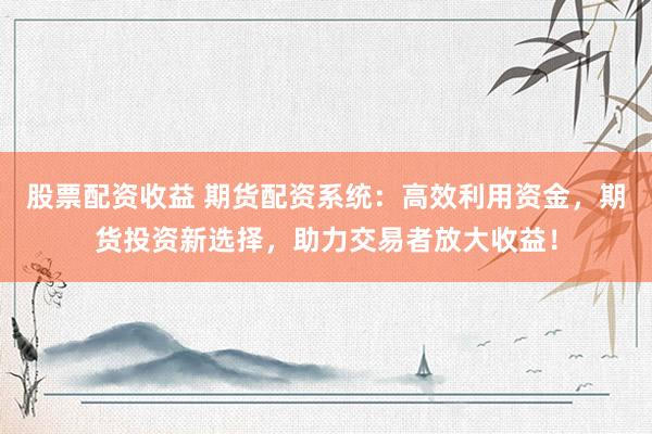 股票配资收益 期货配资系统：高效利用资金，期货投资新选择，助力交易者放大收益！