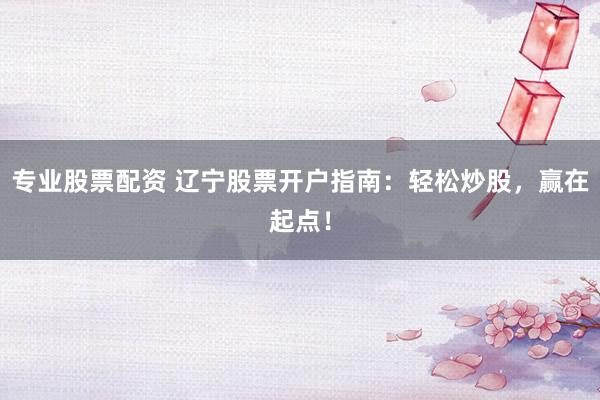 专业股票配资 辽宁股票开户指南：轻松炒股，赢在起点！