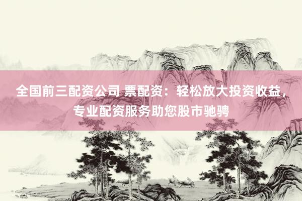 全国前三配资公司 票配资:轻松放大投资收益,专业配资服务助您股市驰骋