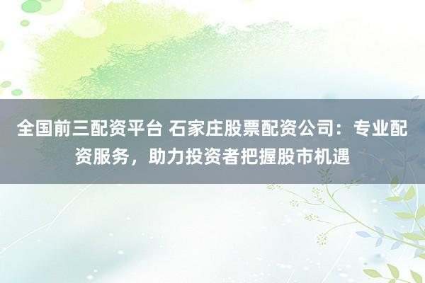 全国前三配资平台 石家庄股票配资公司：专业配资服务，助力投资者把握股市机遇