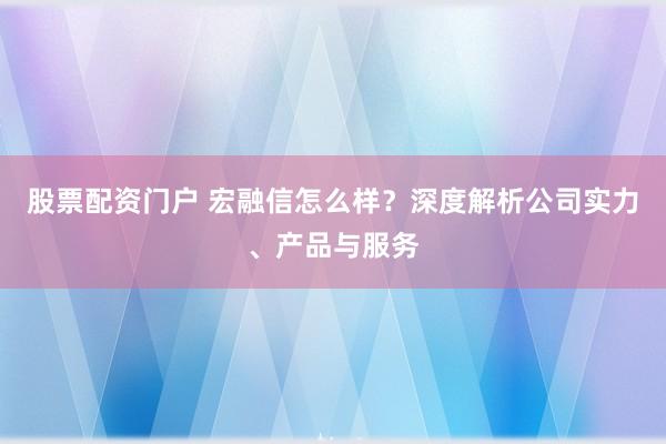 股票配资门户 宏融信怎么样?深度解析公司实力、产品与服务