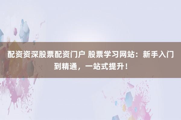 配资资深股票配资门户 股票学习网站：新手入门到精通，一站式提升！