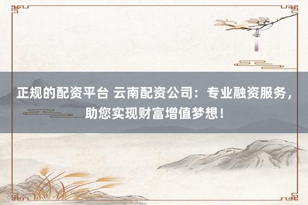 正规的配资平台 云南配资公司：专业融资服务，助您实现财富增值梦想！