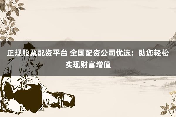正规股票配资平台 全国配资公司优选:助您轻松实现财富增值