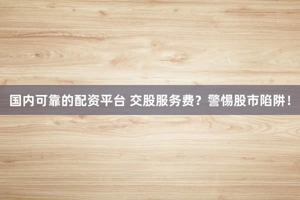 国内可靠的配资平台 交股服务费？警惕股市陷阱！
