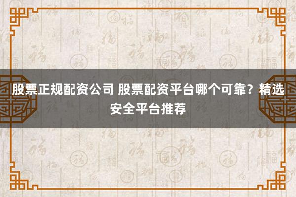 股票正规配资公司 股票配资平台哪个可靠?精选安全平台推荐
