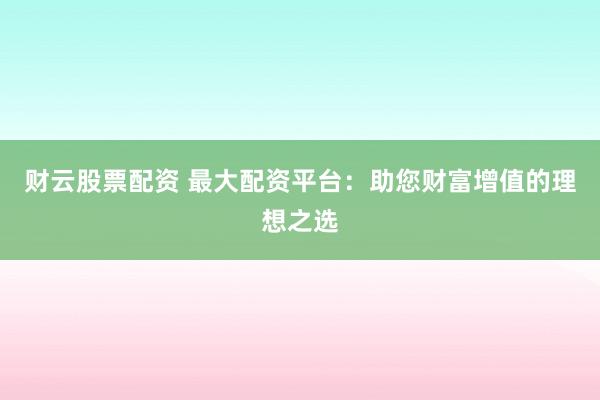 财云股票配资 最大配资平台：助您财富增值的理想之选