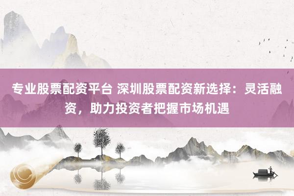 专业股票配资平台 深圳股票配资新选择：灵活融资，助力投资者把握市场机遇