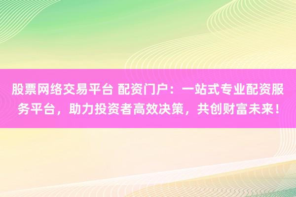 股票网络交易平台 配资门户：一站式专业配资服务平台，助力投资者高效决策，共创财富未来！