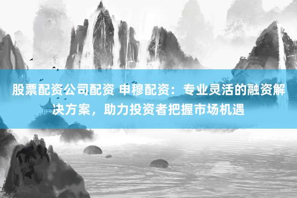 股票配资公司配资 申穆配资:专业灵活的融资解决方案,助力投资者把握市场机遇