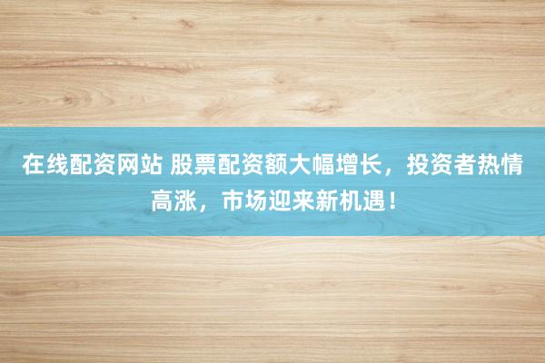 在线配资网站 股票配资额大幅增长，投资者热情高涨，市场迎来新机遇！