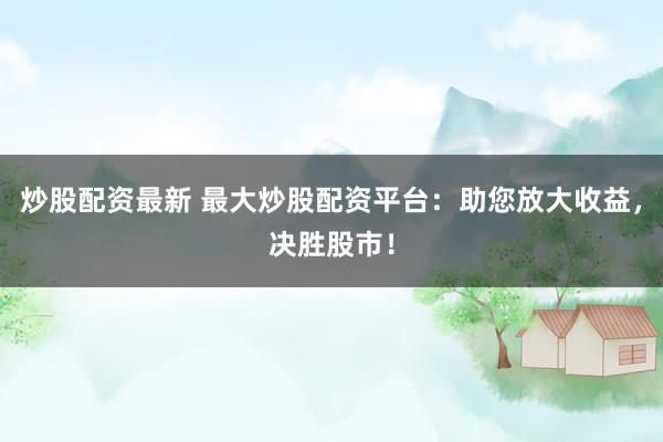 炒股配资最新 最大炒股配资平台:助您放大收益,决胜股市!