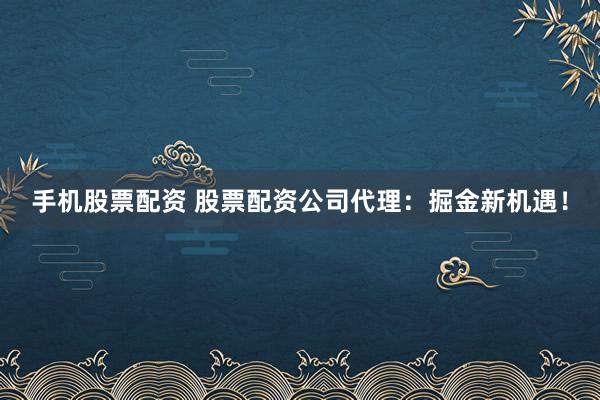 手机股票配资 股票配资公司代理:掘金新机遇!