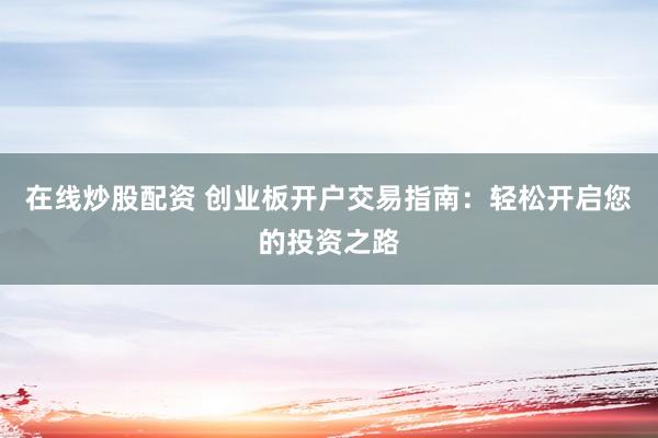 在线炒股配资 创业板开户交易指南：轻松开启您的投资之路
