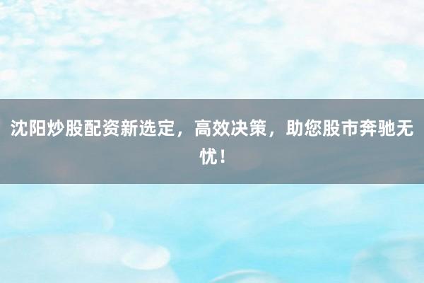 沈阳炒股配资新选定，高效决策，助您股市奔驰无忧！