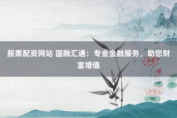 股票配资网站 国融汇通：专业金融服务，助您财富增值