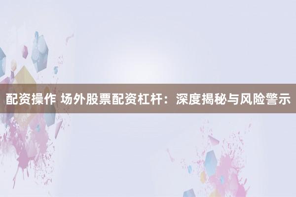 配资操作 场外股票配资杠杆:深度揭秘与风险警示