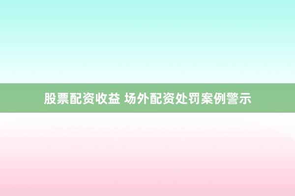 股票配资收益 场外配资处罚案例警示