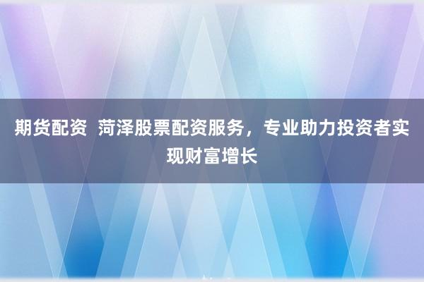 期货配资  菏泽股票配资服务，专业助力投资者实现财富增长