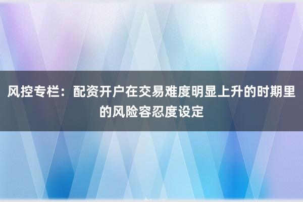 风控专栏：配资开户在交易难度明显上升的时期里的风险容忍度设定