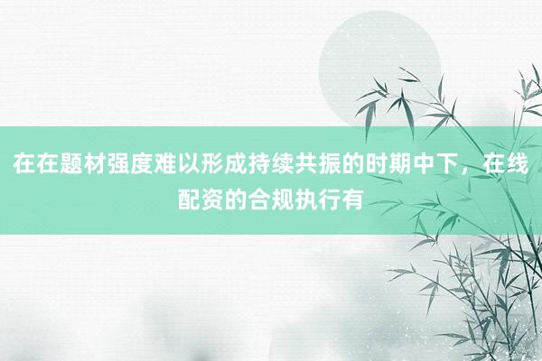 在在题材强度难以形成持续共振的时期中下,在线配资的合规执行有