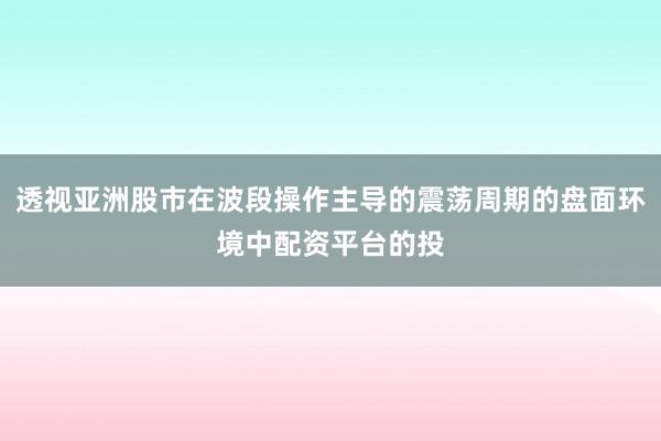 透视亚洲股市在波段操作主导的震荡周期的盘面环境中配资平台的投