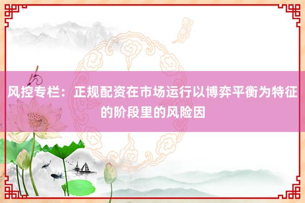 风控专栏：正规配资在市场运行以博弈平衡为特征的阶段里的风险因