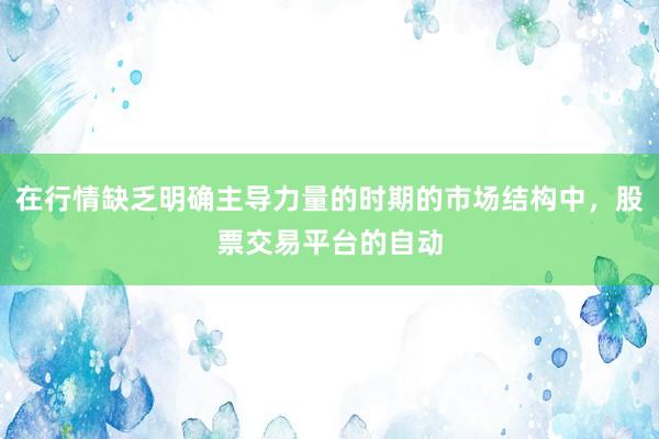在行情缺乏明确主导力量的时期的市场结构中，股票交易平台的自动