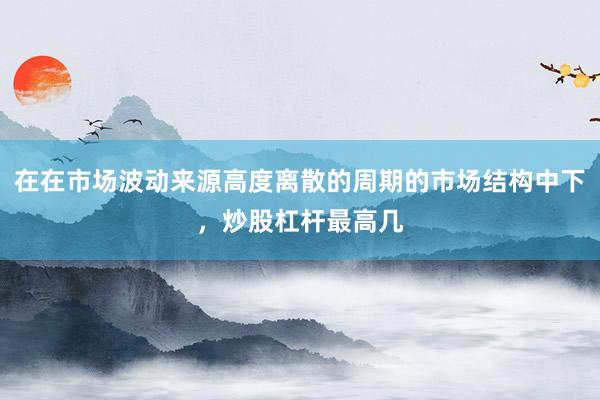 在在市场波动来源高度离散的周期的市场结构中下，炒股杠杆最高几