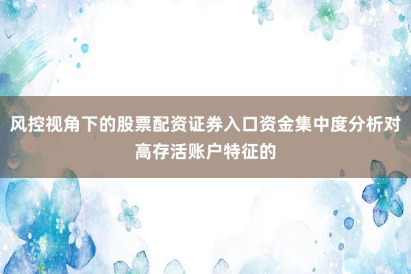 风控视角下的股票配资证券入口资金集中度分析对高存活账户特征的