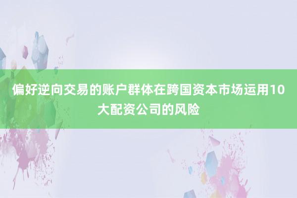 偏好逆向交易的账户群体在跨国资本市场运用10大配资公司的风险