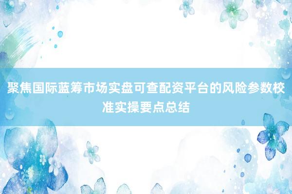 聚焦国际蓝筹市场实盘可查配资平台的风险参数校准实操要点总结