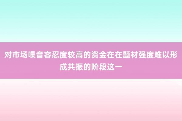 对市场噪音容忍度较高的资金在在题材强度难以形成共振的阶段这一