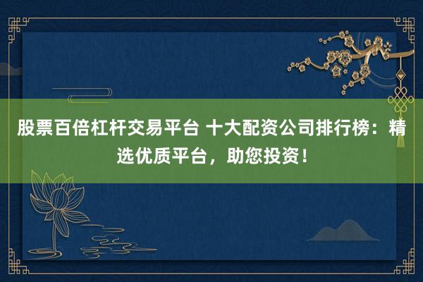 股票百倍杠杆交易平台 十大配资公司排行榜：精选优质平台，助您投资！