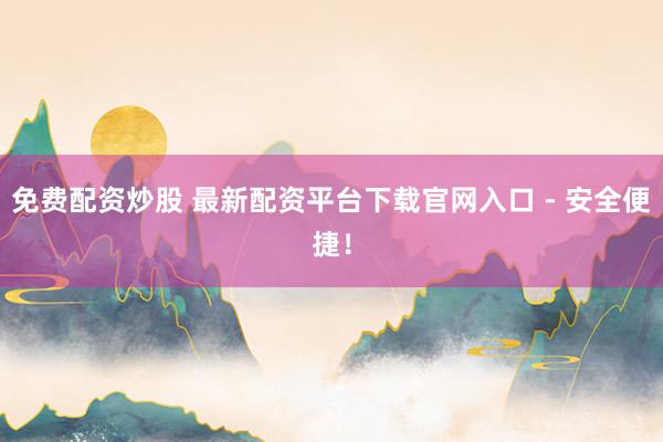 免费配资炒股 最新配资平台下载官网入口 - 安全便捷！